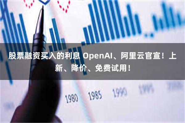 股票融资买入的利息 OpenAI、阿里云官宣！上新、降价、免费试用！