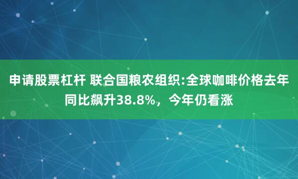 申请股票杠杆 联合国粮农组织:全球咖啡价格去年同比飙升38.8%，今年仍看涨