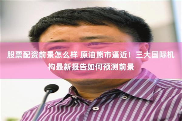 股票配资前景怎么样 原油熊市逼近！三大国际机构最新报告如何预测前景