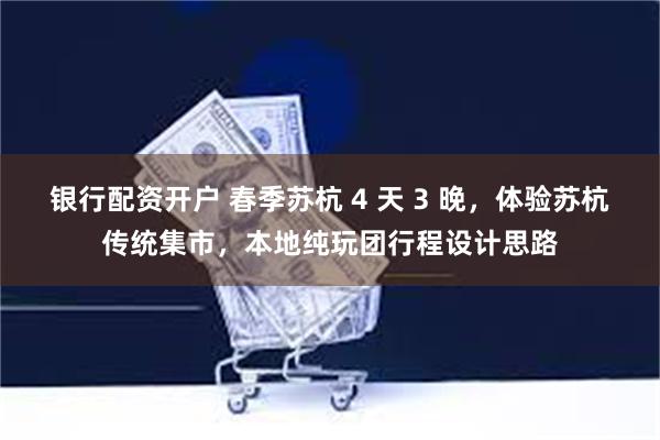 银行配资开户 春季苏杭 4 天 3 晚，体验苏杭传统集市，本地纯玩团行程设计思路