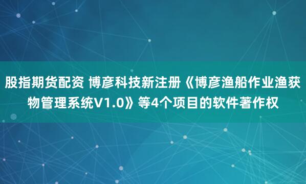 股指期货配资 博彦科技新注册《博彦渔船作业渔获物管理系统V1.0》等4个项目的软件著作权
