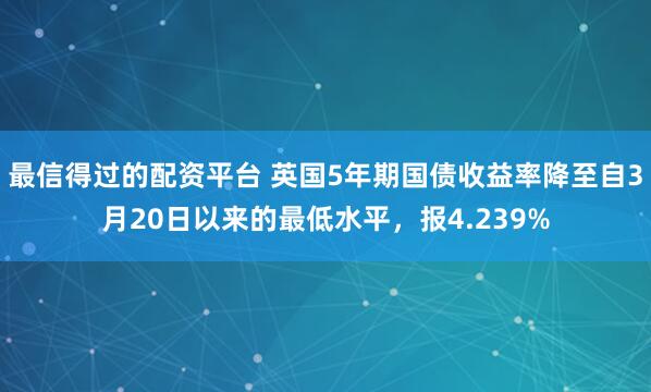 最信得过的配资平台 英国5年期国债收益率降至自3月20日以来的最低水平，报4.239%