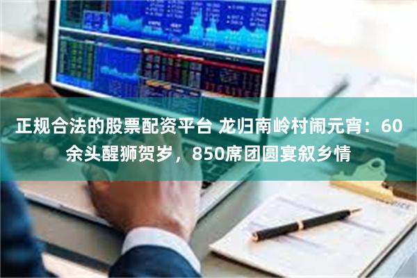 正规合法的股票配资平台 龙归南岭村闹元宵：60余头醒狮贺岁，850席团圆宴叙乡情