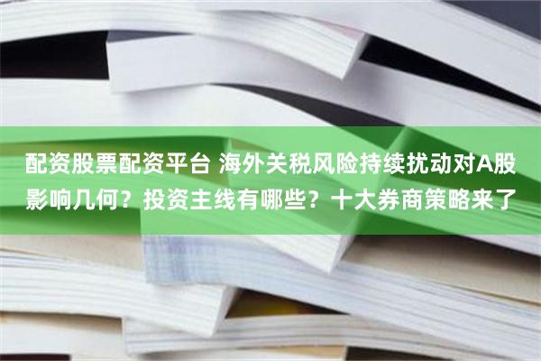 配资股票配资平台 海外关税风险持续扰动对A股影响几何？投资主线有哪些？十大券商策略来了