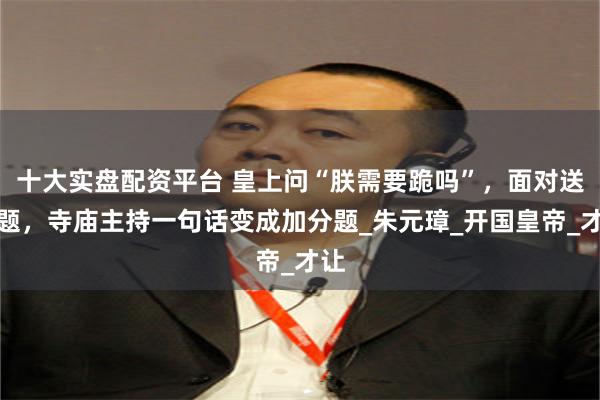 十大实盘配资平台 皇上问“朕需要跪吗”，面对送命题，寺庙主持一句话变成加分题_朱元璋_开国皇帝_才让