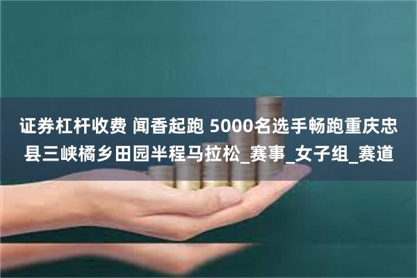 证券杠杆收费 闻香起跑 5000名选手畅跑重庆忠县三峡橘乡田园半程马拉松_赛事_女子组_赛道