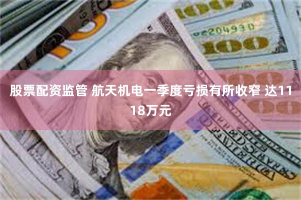 股票配资监管 航天机电一季度亏损有所收窄 达1118万元