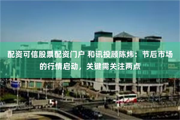 配资可信股票配资门户 和讯投顾陈炜：节后市场的行情启动，关键需关注两点