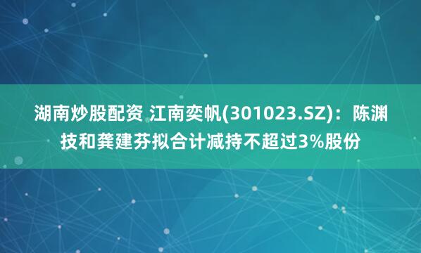 湖南炒股配资 江南奕帆(301023.SZ)：陈渊技和龚建芬拟合计减持不超过3%股份