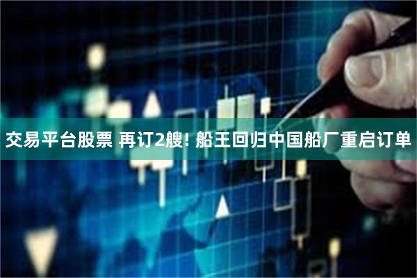 交易平台股票 再订2艘! 船王回归中国船厂重启订单
