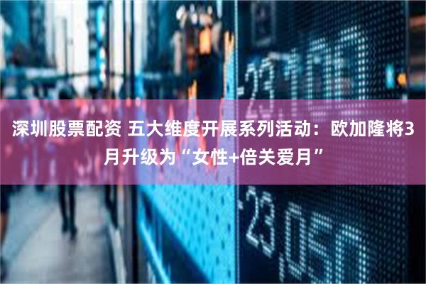 深圳股票配资 五大维度开展系列活动：欧加隆将3月升级为“女性+倍关爱月”