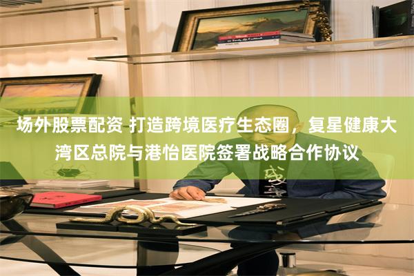 场外股票配资 打造跨境医疗生态圈，复星健康大湾区总院与港怡医院签署战略合作协议