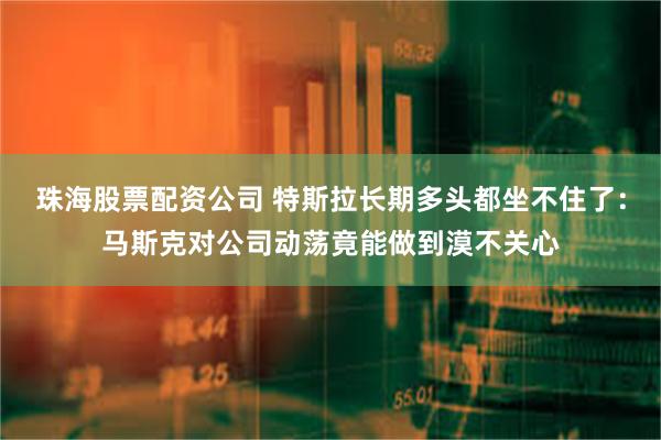 珠海股票配资公司 特斯拉长期多头都坐不住了：马斯克对公司动荡竟能做到漠不关心