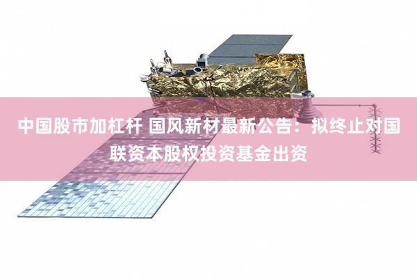 中国股市加杠杆 国风新材最新公告：拟终止对国联资本股权投资基金出资