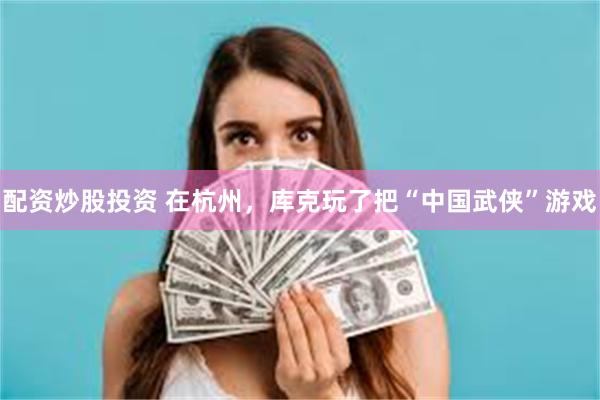 配资炒股投资 在杭州，库克玩了把“中国武侠”游戏