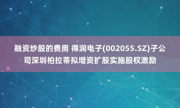 融资炒股的费用 得润电子(002055.SZ)子公司深圳柏拉蒂拟增资扩股实施股权激励