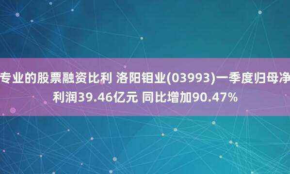 专业的股票融资比利 洛阳钼业(03993)一季度归母净利润39.46亿元 同比增加90.47%