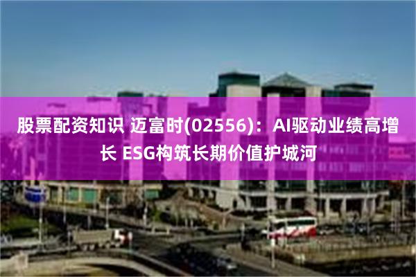 股票配资知识 迈富时(02556)：AI驱动业绩高增长 ESG构筑长期价值护城河