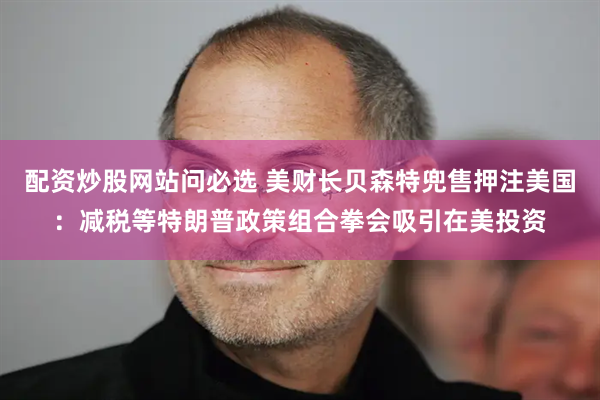 配资炒股网站问必选 美财长贝森特兜售押注美国：减税等特朗普政策组合拳会吸引在美投资