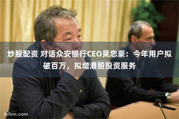 炒股配资 对话众安银行CEO吴忠豪：今年用户拟破百万，拟增港股投资服务