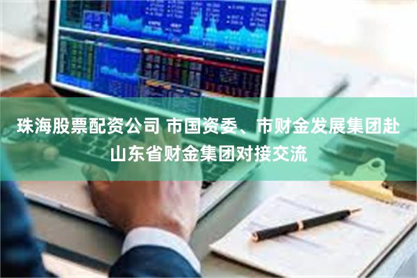 珠海股票配资公司 市国资委、市财金发展集团赴山东省财金集团对接交流