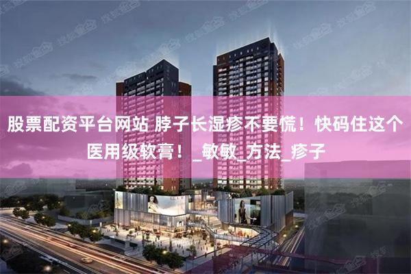 股票配资平台网站 脖子长湿疹不要慌！快码住这个医用级软膏！_敏敏_方法_疹子