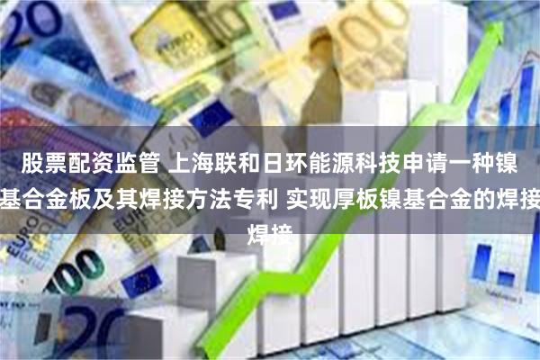 股票配资监管 上海联和日环能源科技申请一种镍基合金板及其焊接方法专利 实现厚板镍基合金的焊接
