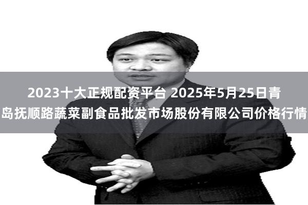 2023十大正规配资平台 2025年5月25日青岛抚顺路蔬菜副食品批发市场股份有限公司价格行情