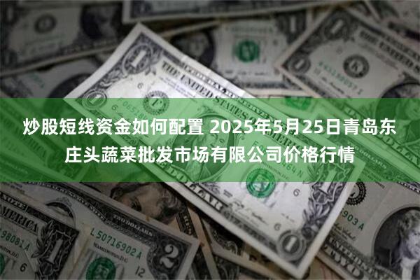 炒股短线资金如何配置 2025年5月25日青岛东庄头蔬菜批发市场有限公司价格行情