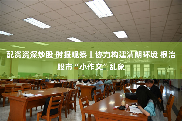 配资资深炒股 时报观察丨协力构建清朗环境 根治股市“小作文”乱象