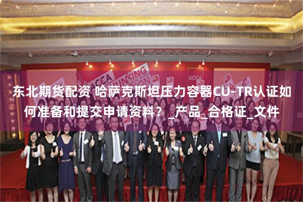 东北期货配资 哈萨克斯坦压力容器CU-TR认证如何准备和提交申请资料？_产品_合格证_文件