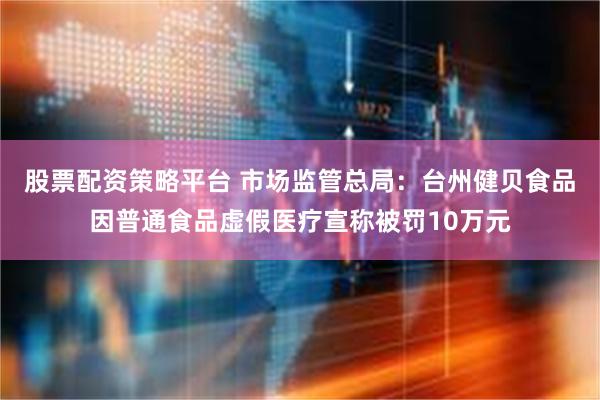 股票配资策略平台 市场监管总局：台州健贝食品因普通食品虚假医疗宣称被罚10万元