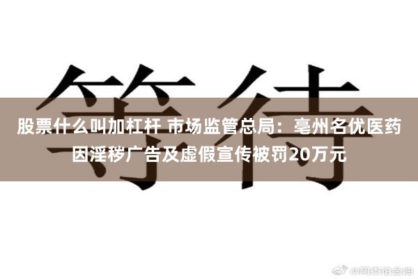 股票什么叫加杠杆 市场监管总局：亳州名优医药因淫秽广告及虚假宣传被罚20万元