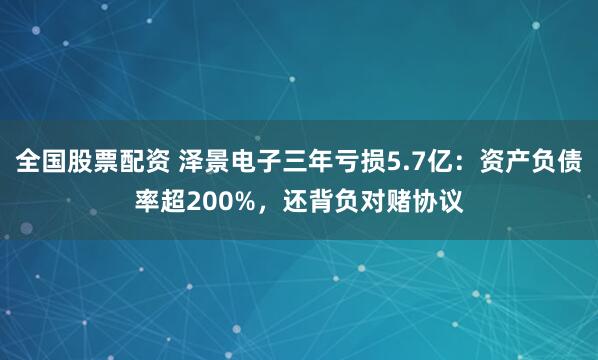 全国股票配资 泽景电子三年亏损5.7亿：资产负债率超200%，还背负对赌协议