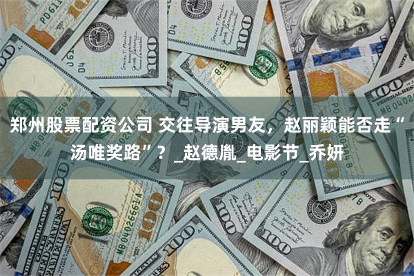郑州股票配资公司 交往导演男友，赵丽颖能否走“汤唯奖路”？_赵德胤_电影节_乔妍