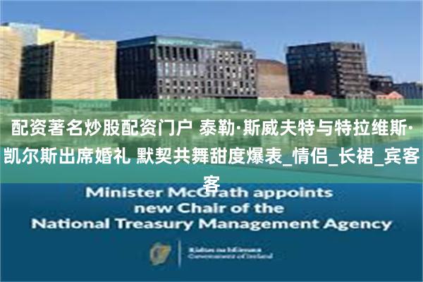 配资著名炒股配资门户 泰勒·斯威夫特与特拉维斯·凯尔斯出席婚礼 默契共舞甜度爆表_情侣_长裙_宾客