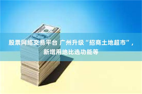 股票网络交易平台 广州升级“招商土地超市”，新增用地比选功能等