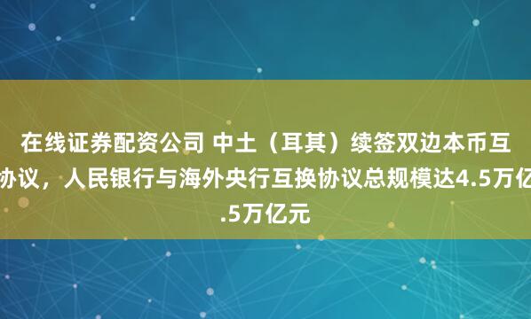 在线证券配资公司 中土（耳其）续签双边本币互换协议，人民银行与海外央行互换协议总规模达4.5万亿元