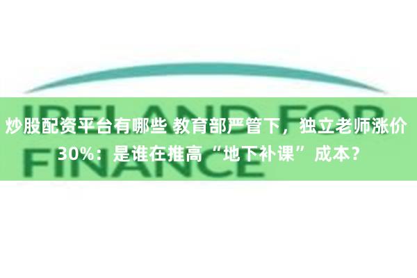 炒股配资平台有哪些 教育部严管下，独立老师涨价 30%：是谁在推高 “地下补课” 成本？