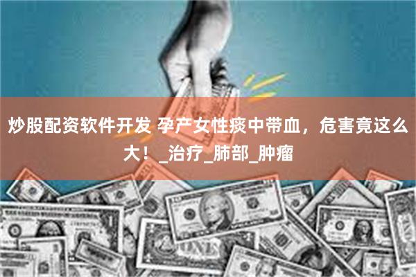 炒股配资软件开发 孕产女性痰中带血，危害竟这么大！_治疗_肺部_肿瘤