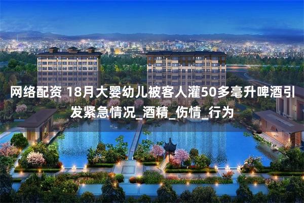 网络配资 18月大婴幼儿被客人灌50多毫升啤酒引发紧急情况_酒精_伤情_行为