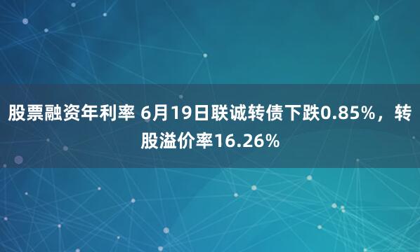 股票融资年利率 6月19日联诚转债下跌0.85%，转股溢价率16.26%