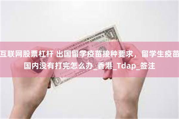 互联网股票杠杆 出国留学疫苗接种要求，留学生疫苗国内没有打完怎么办_香港_Tdap_签注