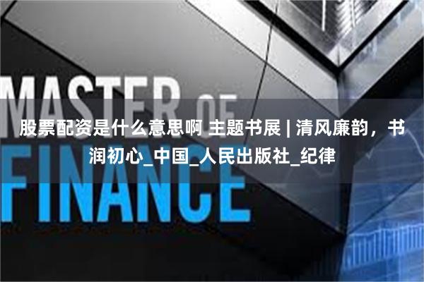 股票配资是什么意思啊 主题书展 | 清风廉韵，书润初心_中国_人民出版社_纪律