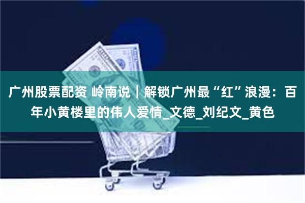 广州股票配资 岭南说｜解锁广州最“红”浪漫：百年小黄楼里的伟人爱情_文德_刘纪文_黄色