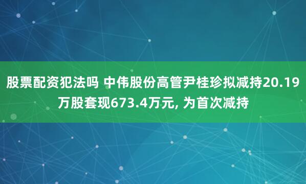 股票配资犯法吗 中伟股份高管尹桂珍拟减持20.19万股套现673.4万元, 为首次减持