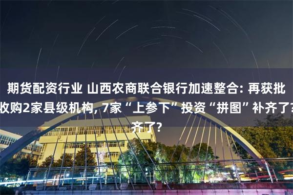 期货配资行业 山西农商联合银行加速整合: 再获批收购2家县级机构, 7家“上参下”投资“拼图”补齐了?